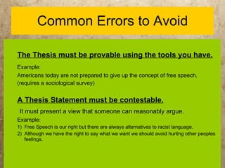 Common Errors to Avoid The Thesis must be provable using the tools you have. Example:   Americans today are not prepared to give up the concept of free speech. (requires a sociological survey) A Thesis Statement must be contestable. It must present a view that someone can reasonably argue. Example :   1)  Free Speech is our right but there are always alternatives to racist language. 2)  Although we have the right to say what we want we should avoid hurting other peoples feelings. 