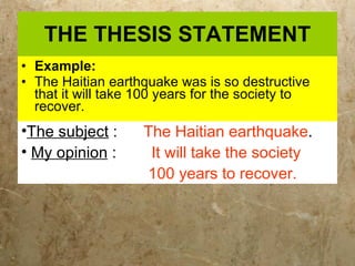 THE THESIS STATEMENT Example: The Haitian earthquake was is so destructive that it will take 100 years for the society to recover. The subject  :  The Haitian earthquake . My opinion  :  It will take the society  100 years to recover.  