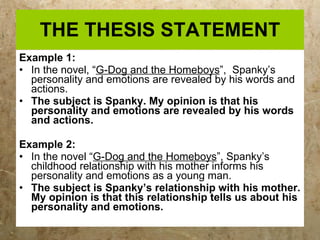 THE THESIS STATEMENT Example 1: In the novel, “ G-Dog and the Homeboys ”,  Spanky’s personality and emotions are revealed by his words and actions.  The subject is Spanky. My opinion is that his personality and emotions are revealed by his words and actions. Example 2: In the novel “ G-Dog and the Homeboys ”, Spanky’s childhood relationship with his mother informs his personality and emotions as a young man. The subject is Spanky’s relationship with his mother. My opinion is that this relationship tells us about his personality and emotions. 
