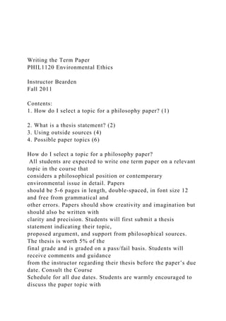 Writing the Term Paper
PHIL1120 Environmental Ethics
Instructor Bearden
Fall 2011
Contents:
1. How do I select a topic for a philosophy paper? (1)
2. What is a thesis statement? (2)
3. Using outside sources (4)
4. Possible paper topics (6)
How do I select a topic for a philosophy paper?
All students are expected to write one term paper on a relevant
topic in the course that
considers a philosophical position or contemporary
environmental issue in detail. Papers
should be 5-6 pages in length, double-spaced, in font size 12
and free from grammatical and
other errors. Papers should show creativity and imagination but
should also be written with
clarity and precision. Students will first submit a thesis
statement indicating their topic,
proposed argument, and support from philosophical sources.
The thesis is worth 5% of the
final grade and is graded on a pass/fail basis. Students will
receive comments and guidance
from the instructor regarding their thesis before the paper’s due
date. Consult the Course
Schedule for all due dates. Students are warmly encouraged to
discuss the paper topic with
 