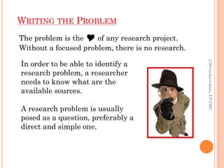 WRITING THE PROBLEM
The problem is the Y of any research project.
Without a focused problem, there is no research.
In order to be able to identify a
research problem, a researcher
needs to know what are the
available sources.
A research problem is usually
posed as a question, preferably a
direct and simple one.
J199-rachel-e-khan,UP-CMC
 