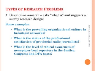 TYPES OF RESEARCH PROBLEMS
1. Descriptive research – asks “what is” and suggests a
survey research design;
Some examples:
• What is the prevailing organizational culture in
broadcast networks?
• What is the status of the professional
satisfaction of provincial radio journalists?
• What is the level of ethical awareness of
newspaper beat reporters in the Justice,
Congress and DFA beats?
J199-rachel-e-khan,UP-CMC
 