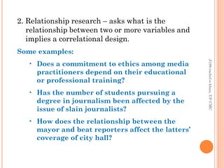2. Relationship research – asks what is the
relationship between two or more variables and
implies a correlational design.
Some examples:
• Does a commitment to ethics among media
practitioners depend on their educational
or professional training?
• Has the number of students pursuing a
degree in journalism been affected by the
issue of slain journalists?
• How does the relationship between the
mayor and beat reporters affect the latters’
coverage of city hall?
J199-rachel-e-khan,UP-CMC
 
