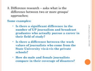 3. Difference research – asks what is the
difference between two or more groups/
approaches;
Some examples:
• Is there a significant difference in the
number of UP journalism and broadcast
graduates who actually pursue a career in
their field of study?
• Is there a difference between the work
values of journalists who come from the
State University vis-à-vis the private
schools?
• How do male and female journalists
compare in their coverage of disasters?
J199-rachel-e-khan,UP-CMC
 
