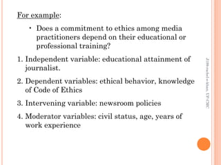 For example:
• Does a commitment to ethics among media
practitioners depend on their educational or
professional training?
1. Independent variable: educational attainment of
journalist.
2. Dependent variables: ethical behavior, knowledge
of Code of Ethics
3. Intervening variable: newsroom policies
4. Moderator variables: civil status, age, years of
work experience
J199-rachel-e-khan,UP-CMC
 