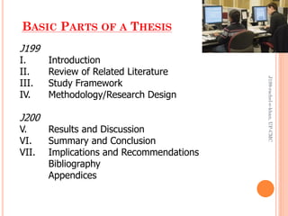 BASIC PARTS OF A THESIS
J199
I. Introduction
II. Review of Related Literature
III. Study Framework
IV. Methodology/Research Design
J200
V. Results and Discussion
VI. Summary and Conclusion
VII. Implications and Recommendations
Bibliography
Appendices
J199-rachel-e-khan,UP-CMC
 