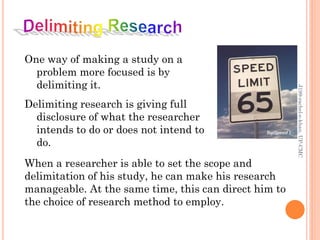 One way of making a study on a
problem more focused is by
delimiting it.
Delimiting research is giving full
disclosure of what the researcher
intends to do or does not intend to
do.
When a researcher is able to set the scope and
delimitation of his study, he can make his research
manageable. At the same time, this can direct him to
the choice of research method to employ.
J199-rachel-e-khan,UP-CMC
 