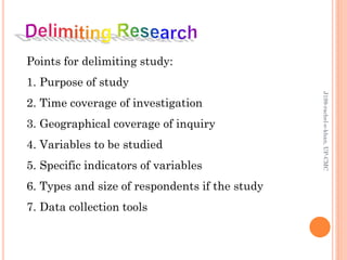 Points for delimiting study:
1. Purpose of study
2. Time coverage of investigation
3. Geographical coverage of inquiry
4. Variables to be studied
5. Specific indicators of variables
6. Types and size of respondents if the study
7. Data collection tools
J199-rachel-e-khan,UP-CMC
 