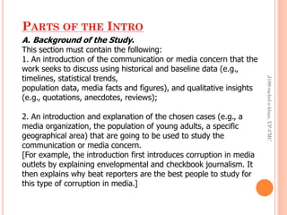 PARTS OF THE INTRO
A. Background of the Study.
This section must contain the following:
1. An introduction of the communication or media concern that the
work seeks to discuss using historical and baseline data (e.g.,
timelines, statistical trends,
population data, media facts and figures), and qualitative insights
(e.g., quotations, anecdotes, reviews);
2. An introduction and explanation of the chosen cases (e.g., a
media organization, the population of young adults, a specific
geographical area) that are going to be used to study the
communication or media concern.
[For example, the introduction first introduces corruption in media
outlets by explaining envelopmental and checkbook journalism. It
then explains why beat reporters are the best people to study for
this type of corruption in media.]
J199-rachel-e-khan,UP-CMC
 