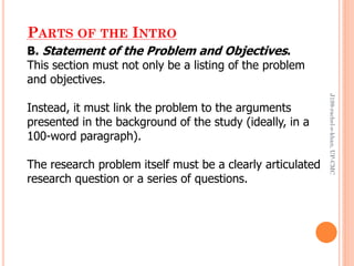 PARTS OF THE INTRO
B. Statement of the Problem and Objectives.
This section must not only be a listing of the problem
and objectives.
Instead, it must link the problem to the arguments
presented in the background of the study (ideally, in a
100-word paragraph).
The research problem itself must be a clearly articulated
research question or a series of questions.
J199-rachel-e-khan,UP-CMC
 