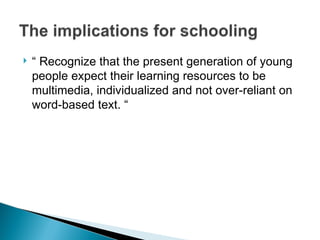  “ Recognize that the present generation of young
people expect their learning resources to be
multimedia, individualized and not over-reliant on
word-based text. “