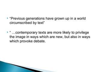  “Previous generations have grown up in a world
circumscribed by text”
“ …contemporary texts are more likely to privilege
the image in ways which are new, but also in ways
which provoke debate.