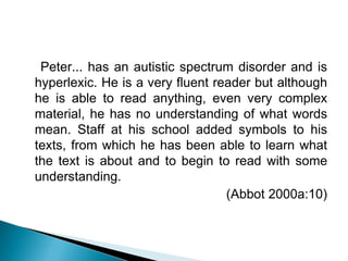 Peter... has an autistic spectrum disorder and is
hyperlexic. He is a very fluent reader but although
he is able to read anything, even very complex
material, he has no understanding of what words
mean. Staff at his school added symbols to his
texts, from which he has been able to learn what
the text is about and to begin to read with some
understanding.
(Abbot 2000a:10)
