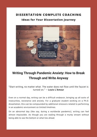 Writing Through Pandemic Anxiety: How to Break
Through and Write Anyway
“Start writing, no matter what. The water does not flow until the faucet is
turned on.” – Louis L’Amour
DISSERTATION COMPLETE COACHING
Even on a  normal  day, writing can be a difficult endeavor, bringing up all sorts of
insecurities, resistance and anxiety. For a graduate student working on a Ph.D.
dissertation, this can be compounded by additional stressors related to performing
in an academic environment on limited timelines.
On an  abnormal  day (like say, during a worldwide pandemic), writing can feel
almost impossible. As though you are wading through a murky stream without
being able to see the bottom or what lies ahead.
Ideas for Your Dissertation Journey
 