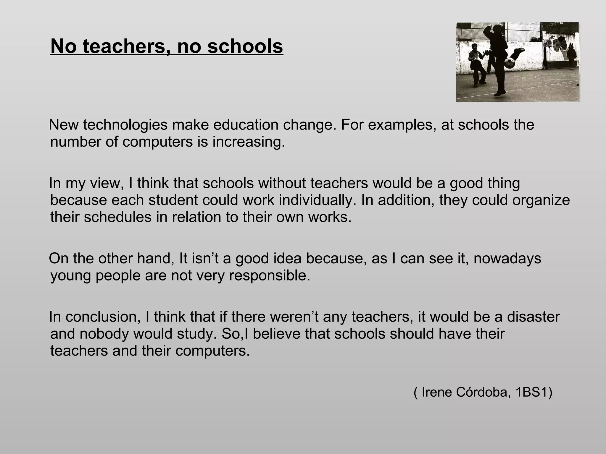 No teachers, no schools New technologies make education change. For examples, at schools the number of computers is increasing.  In my view, I think that schools without teachers would be a good thing because each student could work individually. In addition, they could organize their schedules in relation to their own works. On the other hand, It isn’t a good idea because, as I can see it, nowadays young people are not very responsible.  In conclusion, I think that if there weren’t any teachers, it would be a disaster and nobody would study. So,I believe that schools should have their  teachers and their computers.  ( Irene Córdoba, 1BS1) 