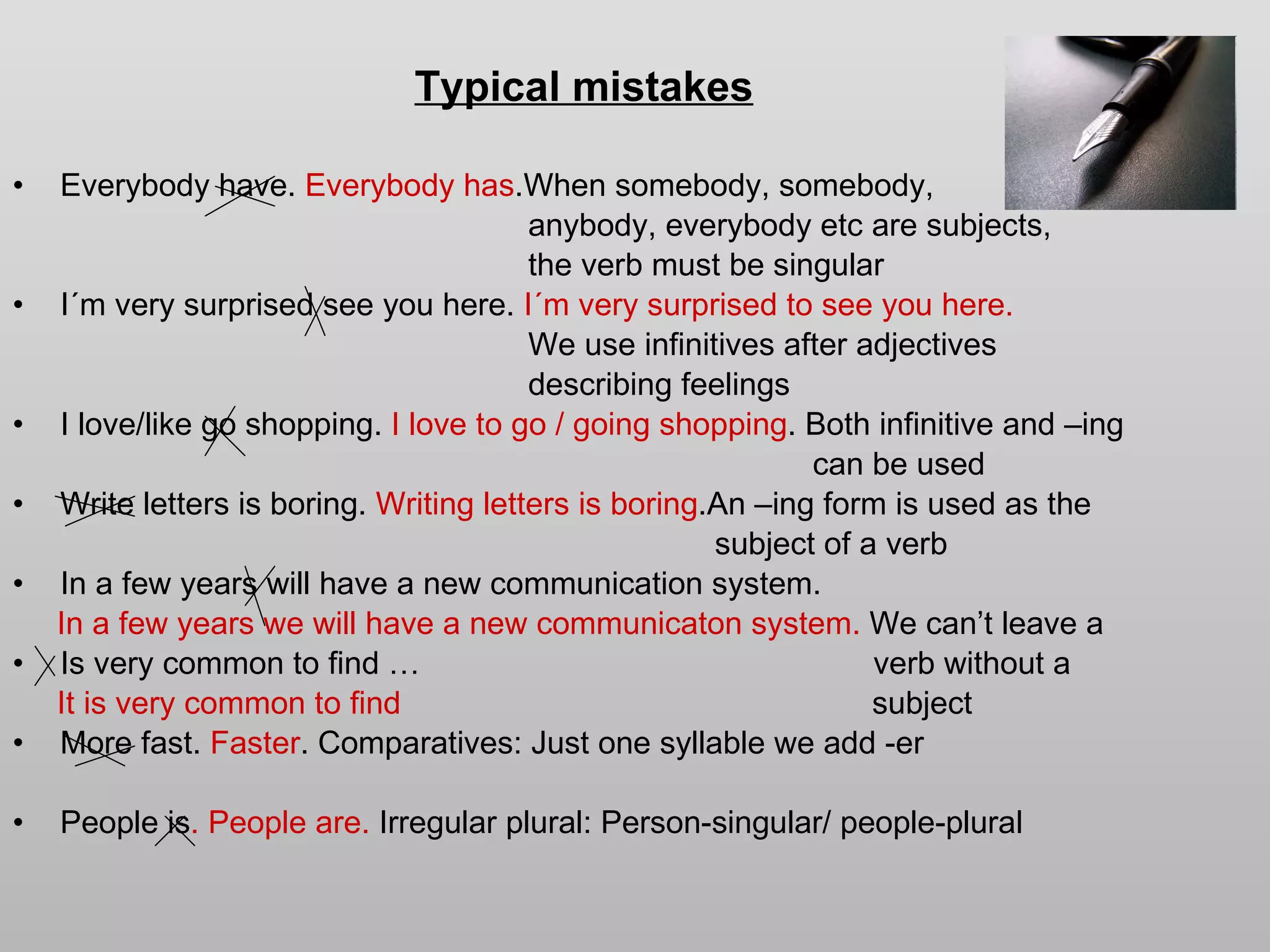 Typical mistakes Everybody have.  Everybody   has .When somebody, somebody, anybody, everybody etc are subjects,  the verb must be singular  I´m very surprised see you here.  I´m very surprised to see you here. We use infinitives after adjectives describing feelings I love/like go shopping.  I love to go / going shopping .   Both infinitive and –ing can be used Write letters is boring.  Writing letters is boring .An –ing form is used as the subject of a verb In a few years will have a new communication system. In a few years we will have a new communicaton system.  We can’t leave a Is very common to find …  verb without a  It is very common to find   subject  More fast.  Faster . Comparatives: Just one syllable we add -er People is . People are.  Irregular plural: Person-singular/ people-plural   