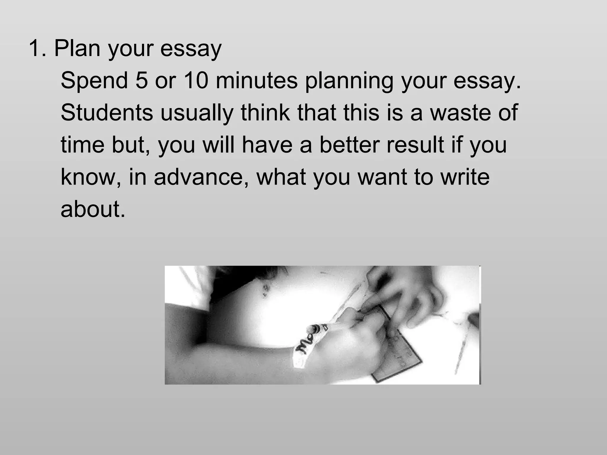 1. Plan your essay Spend 5 or 10 minutes planning your essay.  Students usually think that this is a waste of time but, you will have a better result if you know, in advance, what you want to write  about. 