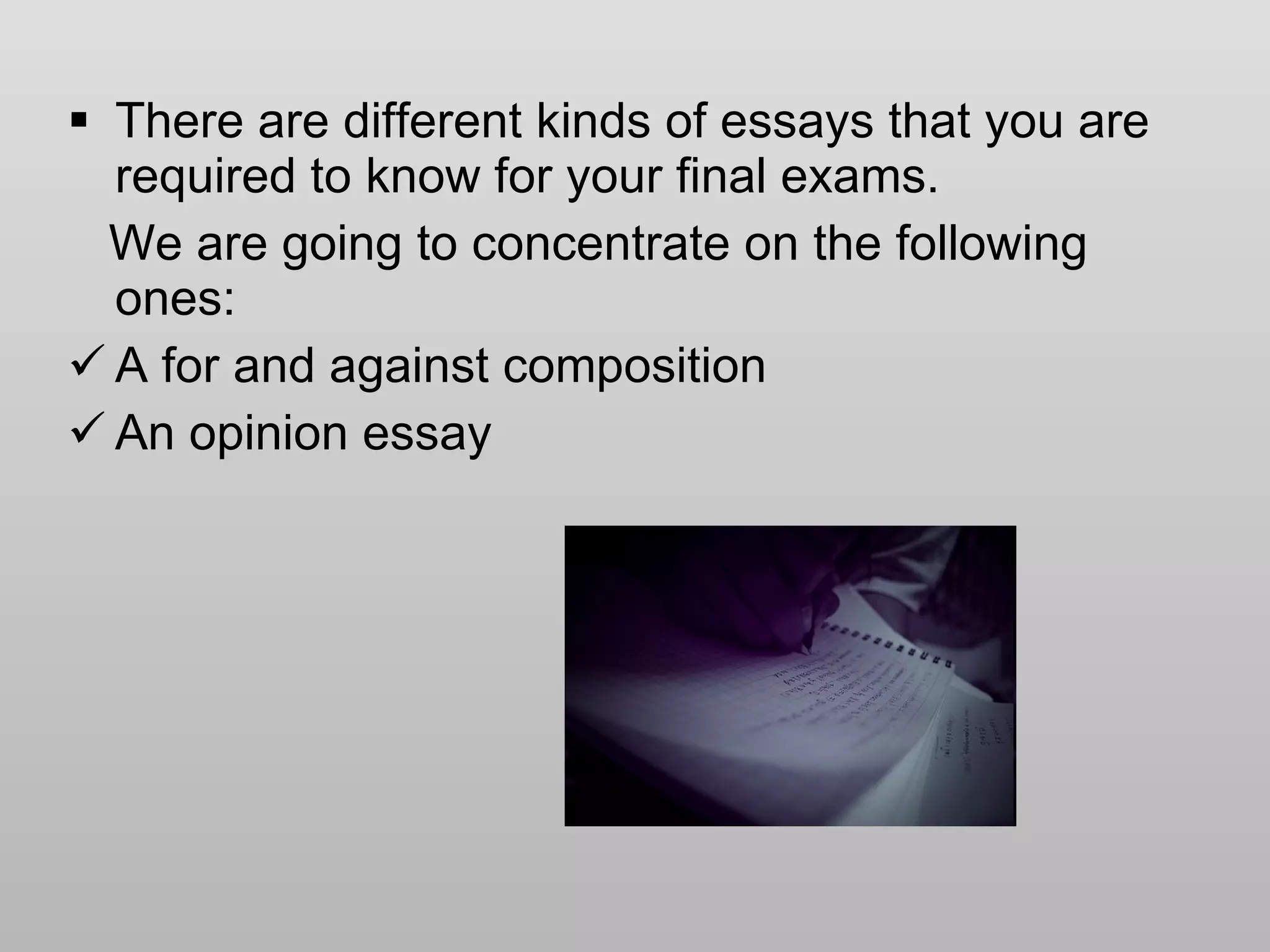 There are different kinds of essays that you are required to know for your final exams. We are going to concentrate on the following ones: A for and against composition An opinion essay 