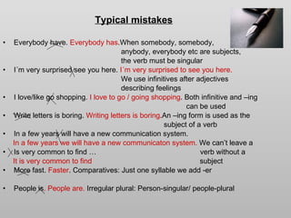 Typical mistakes Everybody have.  Everybody   has .When somebody, somebody, anybody, everybody etc are subjects,  the verb must be singular  I´m very surprised see you here.  I´m very surprised to see you here. We use infinitives after adjectives describing feelings I love/like go shopping.  I love to go / going shopping .   Both infinitive and –ing can be used Write letters is boring.  Writing letters is boring .An –ing form is used as the subject of a verb In a few years will have a new communication system. In a few years we will have a new communicaton system.  We can’t leave a Is very common to find …  verb without a  It is very common to find   subject  More fast.  Faster . Comparatives: Just one syllable we add -er People is . People are.  Irregular plural: Person-singular/ people-plural   