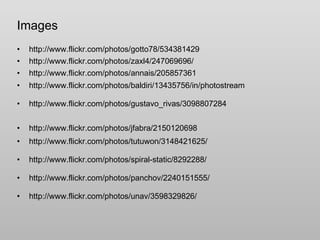 Images http://www.flickr.com/photos/gotto78/534381429 http://www.flickr.com/photos/zaxl4/247069696/ http://www.flickr.com/photos/annais/205857361 http://www.flickr.com/photos/baldiri/13435756/in/photostream http://www.flickr.com/photos/gustavo_rivas/3098807284 http://www.flickr.com/photos/jfabra/2150120698 http://www.flickr.com/photos/tutuwon/3148421625/ http://www.flickr.com/photos/spiral-static/8292288/ http://www.flickr.com/photos/panchov/2240151555/ http://www.flickr.com/photos/unav/3598329826/ 