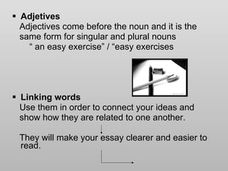 Adjetives Adjectives come before the noun and it is the  same form for singular and plural nouns “  an easy exercise” / “easy exercises Linking words Use them in order to connect your ideas and  show how they are related to one another.  They will make your essay clearer and easier to read.  