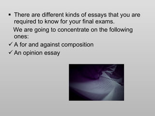 There are different kinds of essays that you are required to know for your final exams. We are going to concentrate on the following ones: A for and against composition An opinion essay 