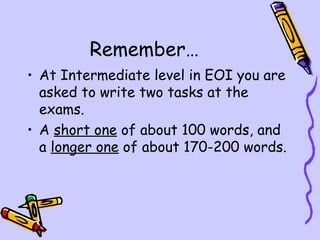 Remember…
• At Intermediate level in EOI you are
  asked to write two tasks at the
  exams.
• A short one of about 100 words, and
  a longer one of about 170-200 words.
 