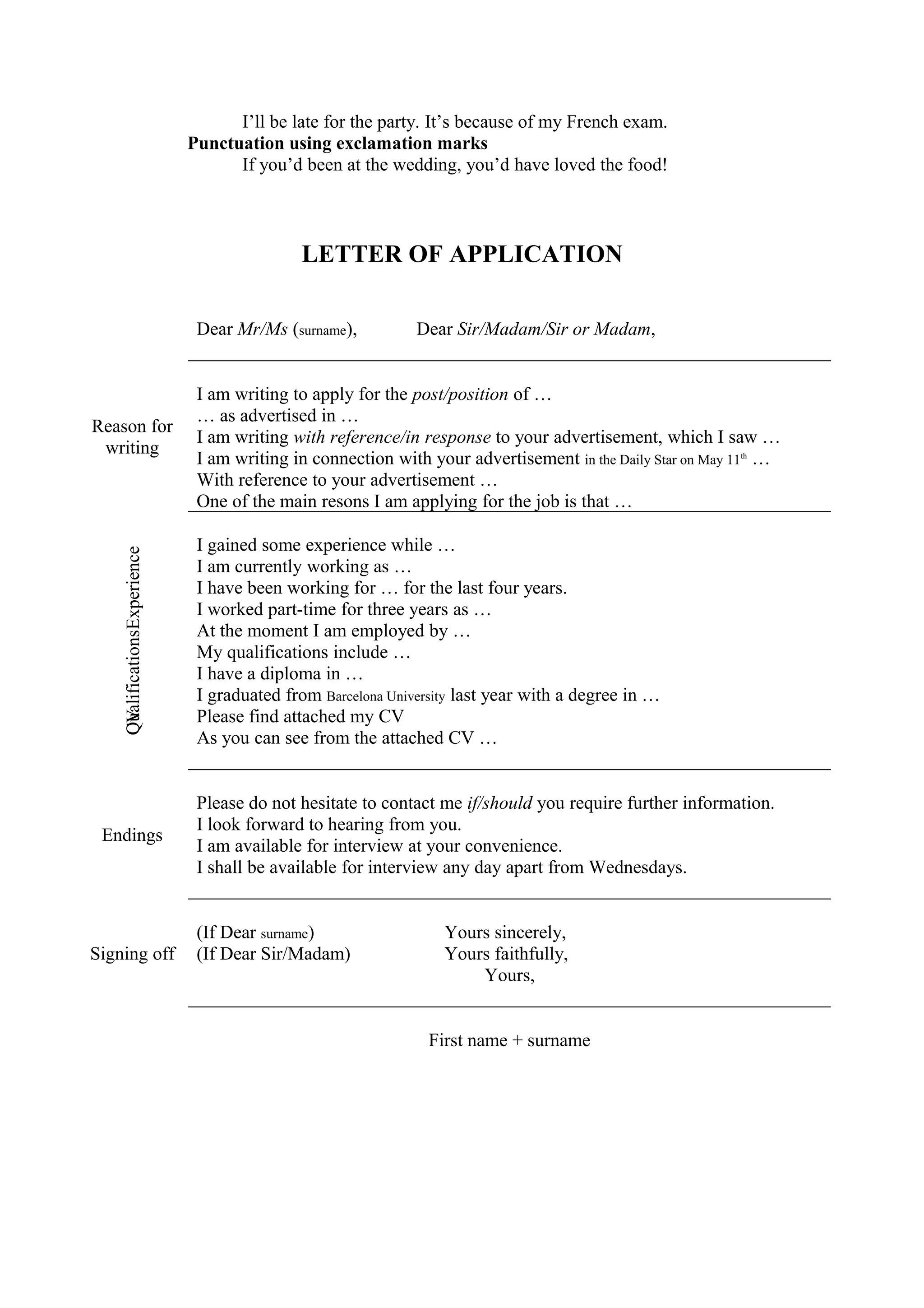 I’ll be late for the party. It’s because of my French exam. 
Punctuation using exclamation marks 
If you’d been at the wedding, you’d have loved the food! 
LETTER OF APPLICATION 
Dear Mr/Ms (surname), Dear Sir/Madam/Sir or Madam, 
Reason for 
writing 
I am writing to apply for the post/position of … 
… as advertised in … 
I am writing with reference/in response to your advertisement, which I saw … 
I am writing in connection with your advertisement in the Daily Star on May 11th … 
With reference to your advertisement … 
One of the main resons I am applying for the job is that … 
QCVualificationsExperience 
I gained some experience while … 
I am currently working as … 
I have been working for … for the last four years. 
I worked part-time for three years as … 
At the moment I am employed by … 
My qualifications include … 
I have a diploma in … 
I graduated from Barcelona University last year with a degree in … 
Please find attached my CV 
As you can see from the attached CV … 
Endings 
Please do not hesitate to contact me if/should you require further information. 
I look forward to hearing from you. 
I am available for interview at your convenience. 
I shall be available for interview any day apart from Wednesdays. 
Signing off 
(If Dear surname) Yours sincerely, 
(If Dear Sir/Madam) Yours faithfully, 
Yours, 
First name + surname 
 