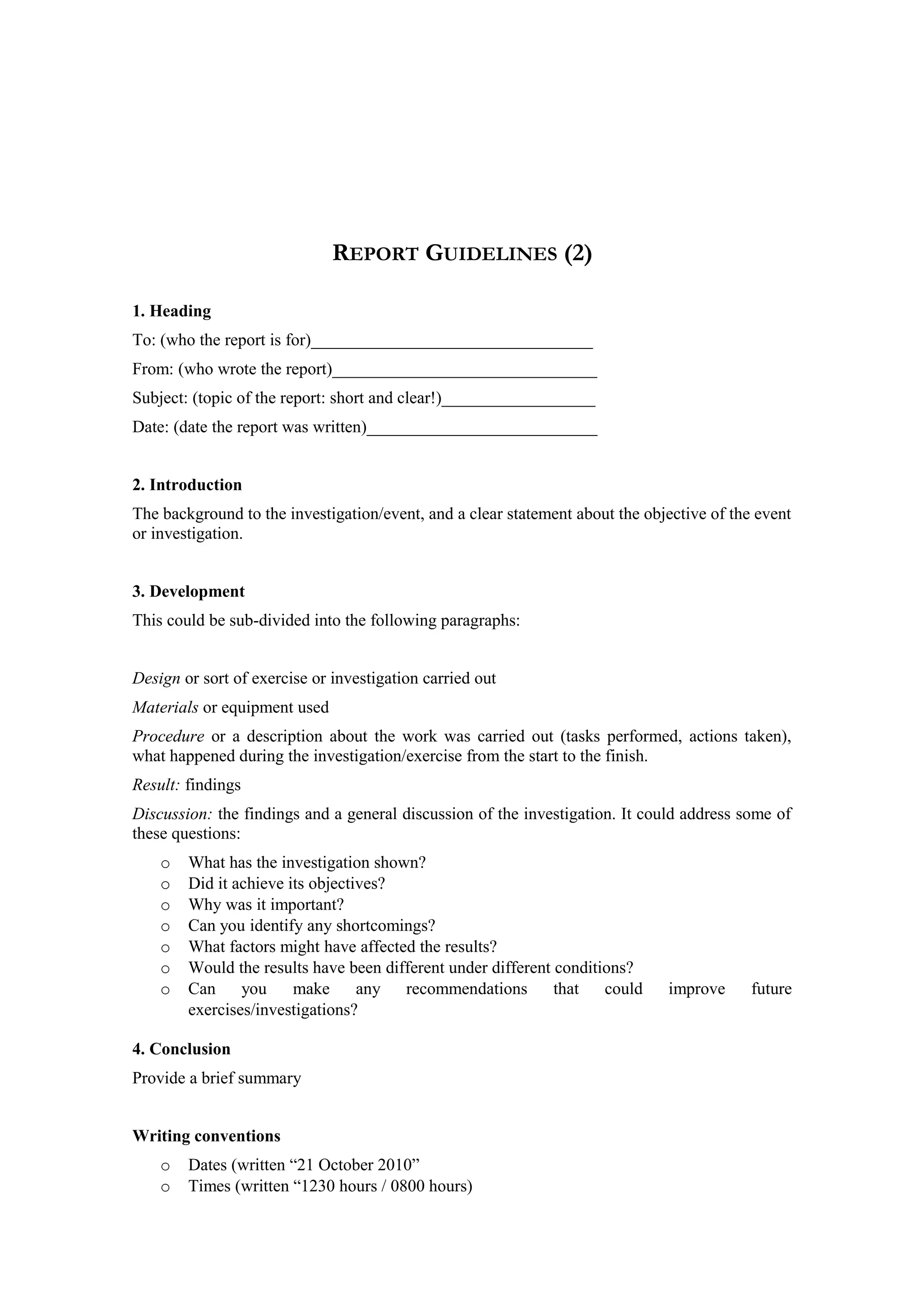REPORT GUIDELINES (2) 
1. Heading 
To: (who the report is for)_________________________________ 
From: (who wrote the report)_______________________________ 
Subject: (topic of the report: short and clear!)__________________ 
Date: (date the report was written)___________________________ 
2. Introduction 
The background to the investigation/event, and a clear statement about the objective of the event 
or investigation. 
3. Development 
This could be sub-divided into the following paragraphs: 
Design or sort of exercise or investigation carried out 
Materials or equipment used 
Procedure or a description about the work was carried out (tasks performed, actions taken), 
what happened during the investigation/exercise from the start to the finish. 
Result: findings 
Discussion: the findings and a general discussion of the investigation. It could address some of 
these questions: 
o What has the investigation shown? 
o Did it achieve its objectives? 
o Why was it important? 
o Can you identify any shortcomings? 
o What factors might have affected the results? 
o Would the results have been different under different conditions? 
o Can you make any recommendations that could improve future 
exercises/investigations? 
4. Conclusion 
Provide a brief summary 
Writing conventions 
o Dates (written “21 October 2010” 
o Times (written “1230 hours / 0800 hours) 
 