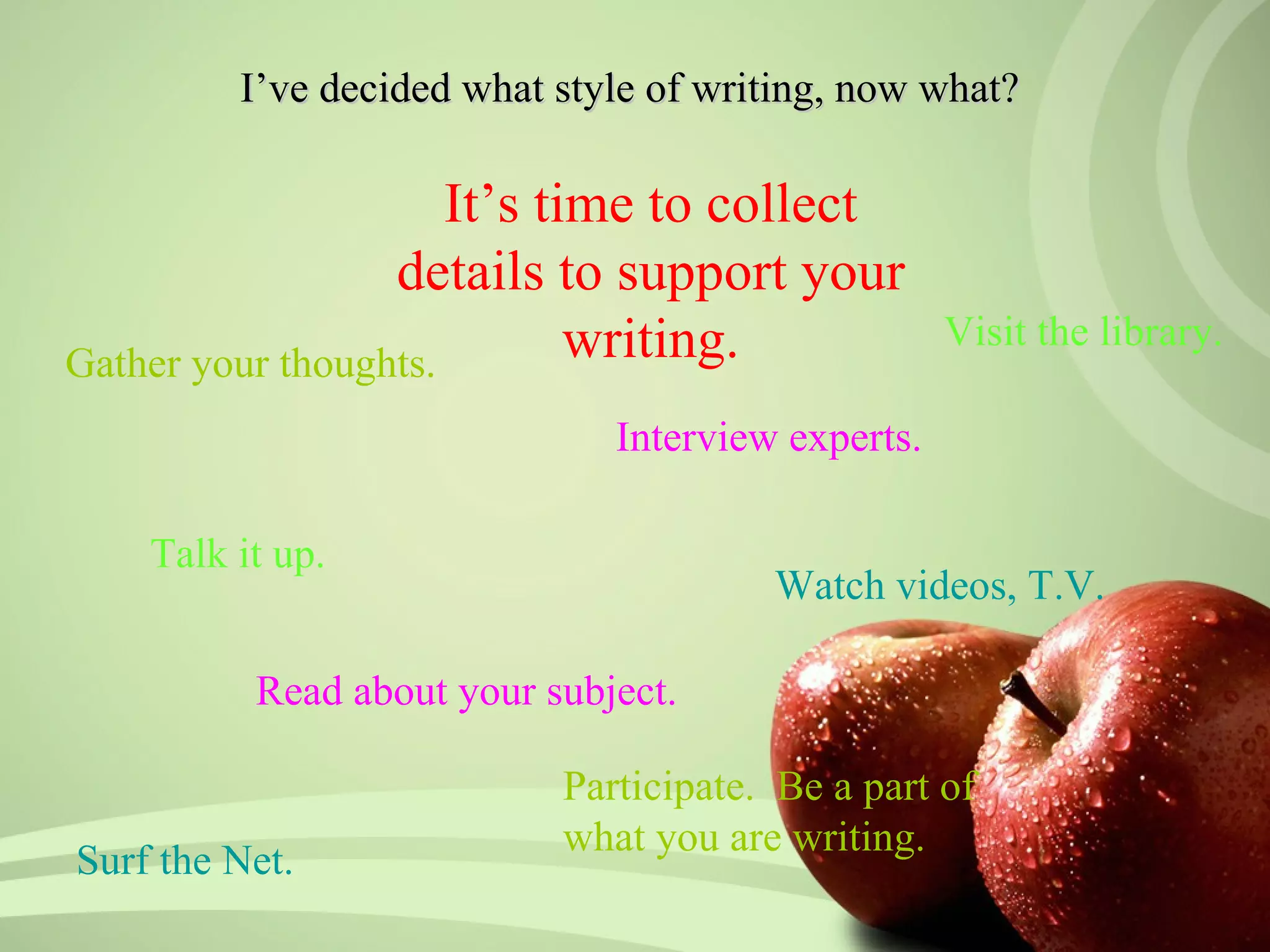 I’ve decided what style of writing, now what?

                      It’s time to collect
                  details to support your
Gather your thoughts.        writing.              Visit the library.

                              Interview experts.

    Talk it up.
                                       Watch videos, T.V.

          Read about your subject.

                           Participate. Be a part of
                           what you are writing.
Surf the Net.
 