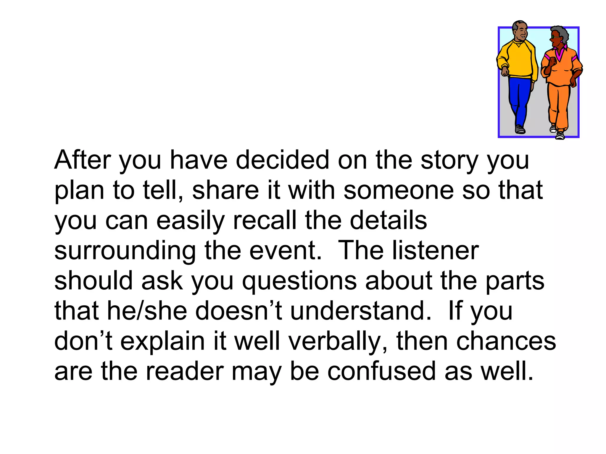 After you have decided on the story you plan to tell, share it with someone so that you can easily recall the details surrounding the event.  The listener should ask you questions about the parts that he/she doesn’t understand.  If you don’t explain it well verbally, then chances are the reader may be confused as well. 