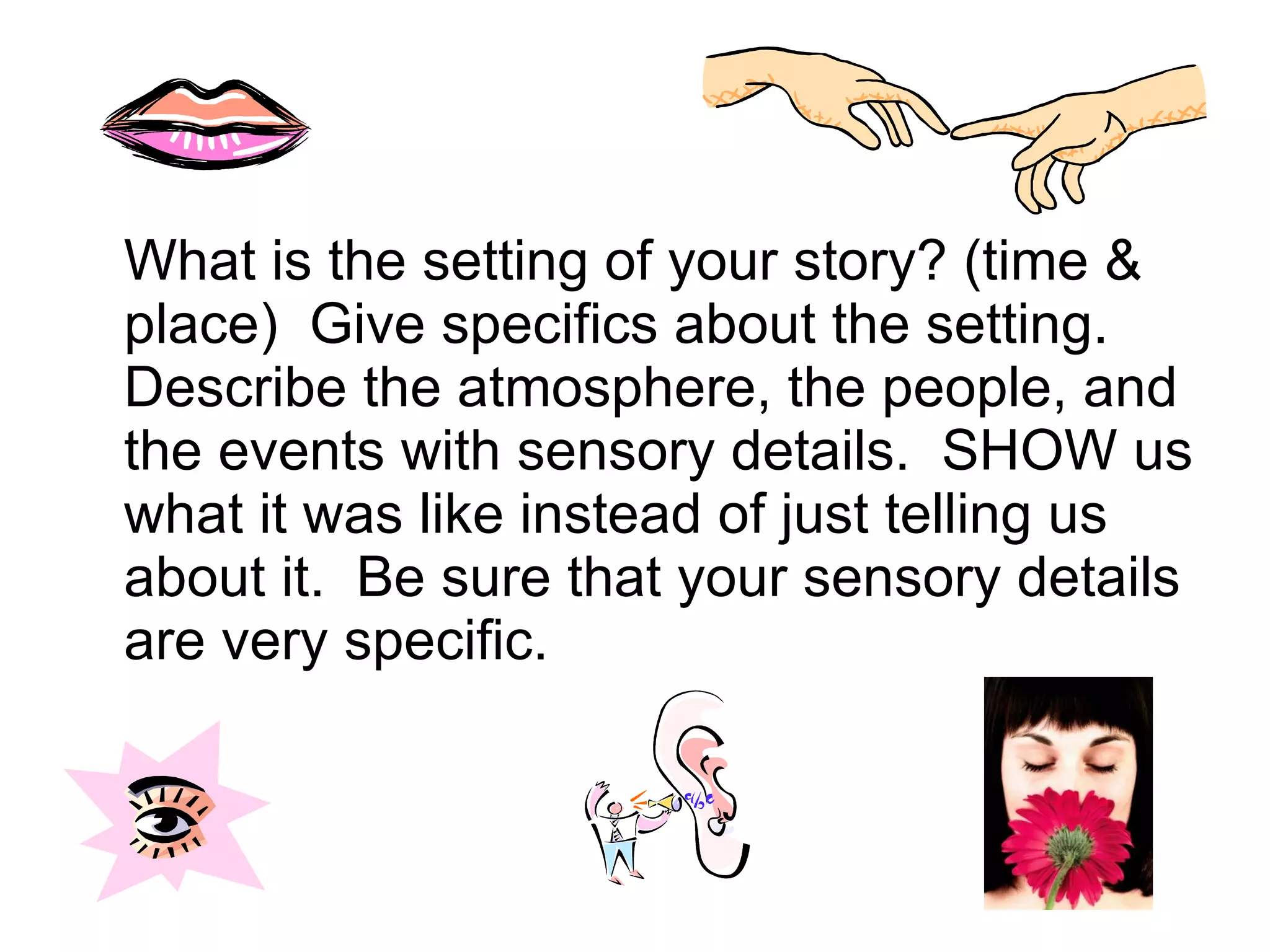What is the setting of your story? (time & place)  Give specifics about the setting.  Describe the atmosphere, the people, and the events with sensory details.  SHOW us what it was like instead of just telling us about it.  Be sure that your sensory details are very specific.  