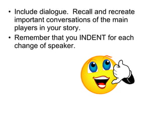Include dialogue.  Recall and recreate important conversations of the main players in your story. Remember that you INDENT for each change of speaker. 