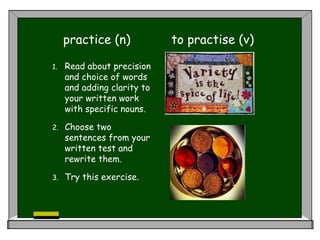 practice (n) to practise (v)
1. Read about
precision and choice of words
and adding clarity to
your written work
with specific nouns.
2. Choose two
sentences from your
written test and
rewrite them.
3. Try this exercise.
 