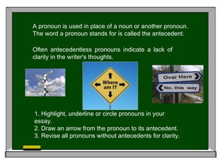 A pronoun is used in place of a noun or another pronoun.
The word a pronoun stands for is called the antecedent.
Often antecedentless pronouns indicate a lack of
clarity in the writer's thoughts.
1. Highlight, underline or circle pronouns in your
essay.
2. Draw an arrow from the pronoun to its antecedent.
3. Revise all pronouns without antecedents for clarity.
 