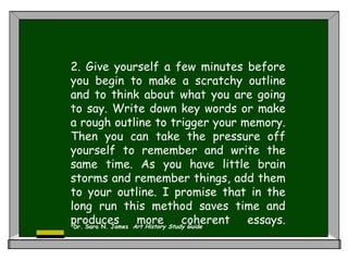 2. Give yourself a few minutes before
you begin to make a scratchy outline
and to think about what you are going
to say. Write down key words or make
a rough outline to trigger your memory.
Then you can take the pressure off
yourself to remember and write the
same time. As you have little brain
storms and remember things, add them
to your outline. I promise that in the
long run this method saves time and
produces more coherent essays.
Dr. Sara N. James Art History Study Guide
 