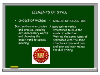 ELEMENTS OF STYLE
 CHOICE OF WORDS
Good writers are concise
and precise, weeding
out unnecessary words
and choosing the
exact word to convey
meaning.
 CHOICE OF STRUCTURE
A good writer varies
structures to hold the
readers' attention.
Writing the same types of
sentences with the same
structures over and over
and over and over makes
for dull writing
 