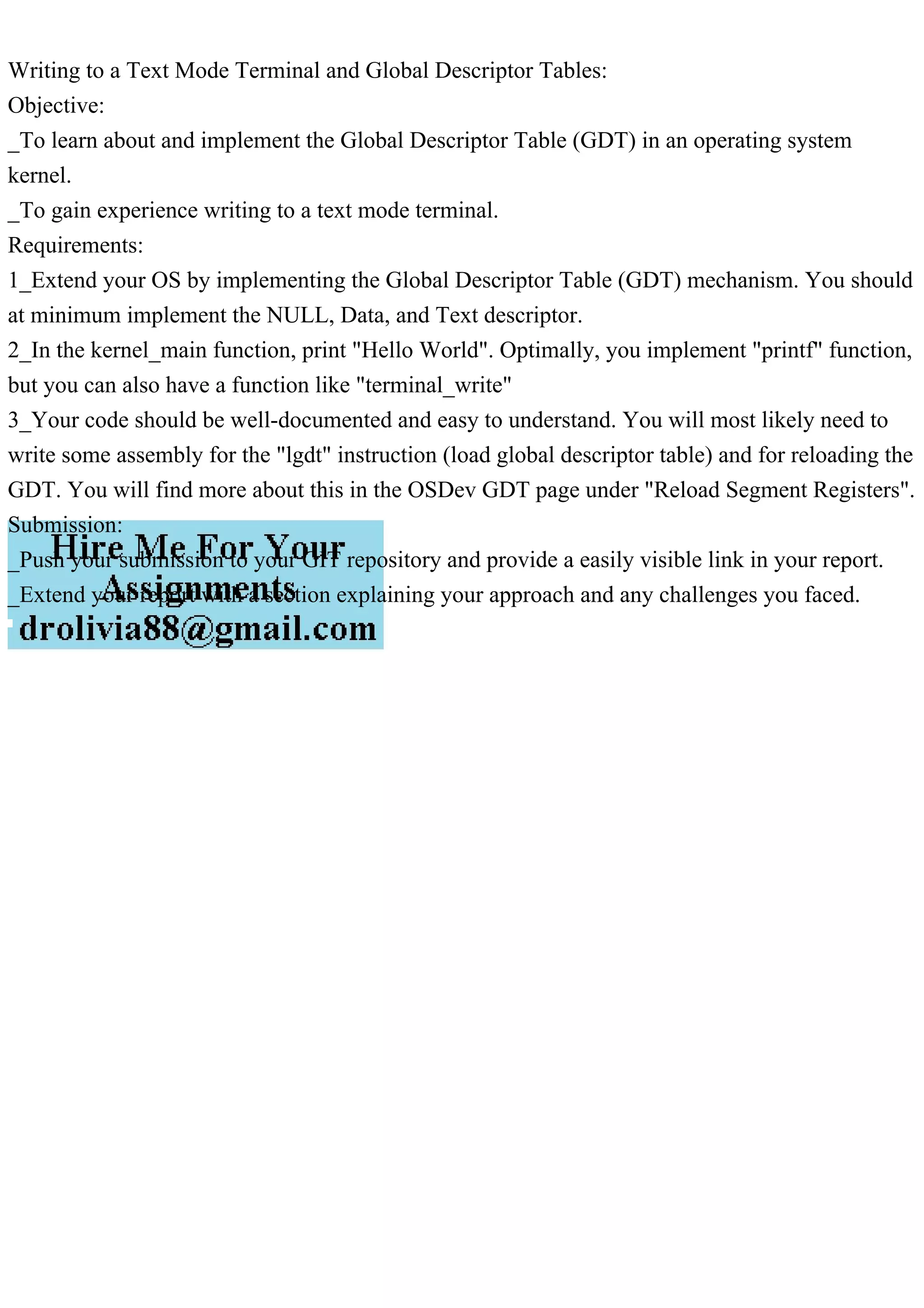 Writing to a Text Mode Terminal and Global Descriptor Tables:
Objective:
_To learn about and implement the Global Descriptor Table (GDT) in an operating system
kernel.
_To gain experience writing to a text mode terminal.
Requirements:
1_Extend your OS by implementing the Global Descriptor Table (GDT) mechanism. You should
at minimum implement the NULL, Data, and Text descriptor.
2_In the kernel_main function, print "Hello World". Optimally, you implement "printf" function,
but you can also have a function like "terminal_write"
3_Your code should be well-documented and easy to understand. You will most likely need to
write some assembly for the "lgdt" instruction (load global descriptor table) and for reloading the
GDT. You will find more about this in the OSDev GDT page under "Reload Segment Registers".
Submission:
_Push your submission to your GIT repository and provide a easily visible link in your report.
_Extend your report with a section explaining your approach and any challenges you faced.