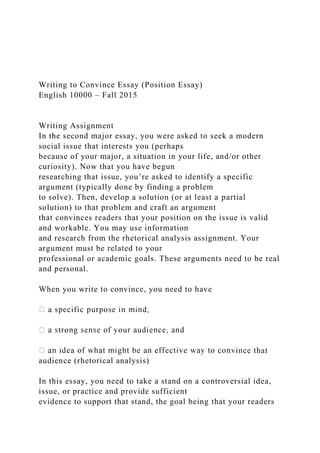 Writing to Convince Essay (Position Essay)
English 10000 – Fall 2015
Writing Assignment
In the second major essay, you were asked to seek a modern
social issue that interests you (perhaps
because of your major, a situation in your life, and/or other
curiosity). Now that you have begun
researching that issue, you’re asked to identify a specific
argument (typically done by finding a problem
to solve). Then, develop a solution (or at least a partial
solution) to that problem and craft an argument
that convinces readers that your position on the issue is valid
and workable. You may use information
and research from the rhetorical analysis assignment. Your
argument must be related to your
professional or academic goals. These arguments need to be real
and personal.
When you write to convince, you need to have
ince that
audience (rhetorical analysis)
In this essay, you need to take a stand on a controversial idea,
issue, or practice and provide sufficient
evidence to support that stand, the goal being that your readers
 