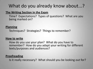 What do you already know about...?
The Writing Section in the Exam
  Time? Expectations? Types of questions? What are you
  being marked on?

Planning
   Techniques? Strategies? Things to remember?

How to write
  How do you use your plan? What do you have to
  remember? How do you adapt your writing for different
  texts/purposes and audiences?

Proofreading
  Is it really necessary? What should you be looking out for?
 
