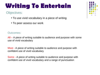 Writing To Entertain  ,[object Object],[object Object],[object Object],Outcomes: All –  A piece of writing suitable to audience and purpose with some use of vivid vocabulary  Most -  A piece of writing suitable to audience and purpose with confident use of vivid vocabulary   Some -  A piece of writing suitable to audience and purpose with confident use of vivid vocabulary and a range of punctuation  
