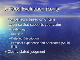 A Good Evaluation (cont) Comparisons based on Criteria Evidence that supports your claim Testimony Statistics Detailed Description Personal Experience and Anecdotes (Sould limit  Clearly stated judgment 