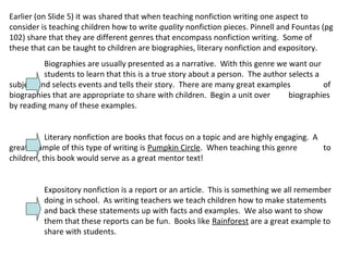 Earlier (on Slide 5) it was shared that when teaching nonfiction writing one aspect to
consider is teaching children how to write quality nonfiction pieces. Pinnell and Fountas (pg
102) share that they are different genres that encompass nonfiction writing. Some of
these that can be taught to children are biographies, literary nonfiction and expository.
Biographies are usually presented as a narrative. With this genre we want our
students to learn that this is a true story about a person. The author selects a
subject and selects events and tells their story. There are many great examples of
biographies that are appropriate to share with children. Begin a unit over biographies
by reading many of these examples.
Literary nonfiction are books that focus on a topic and are highly engaging. A
great example of this type of writing is Pumpkin Circle. When teaching this genre to
children, this book would serve as a great mentor text!
Expository nonfiction is a report or an article. This is something we all remember
doing in school. As writing teachers we teach children how to make statements
and back these statements up with facts and examples. We also want to show
them that these reports can be fun. Books like Rainforest are a great example to
share with students.
 