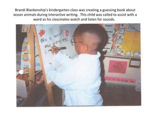 Brandi Blankenship’s kindergarten class was creating a guessing book about
ocean animals during interactive writing. This child was called to assist with a
word as his classmates watch and listen for sounds.
 