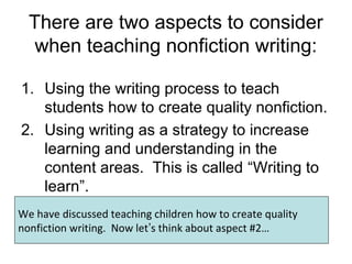 There are two aspects to consider
when teaching nonfiction writing:
1. Using the writing process to teach
students how to create quality nonfiction.
2. Using writing as a strategy to increase
learning and understanding in the
content areas. This is called “Writing to
learn”.
We have discussed teaching children how to create quality
nonfiction writing. Now let’s think about aspect #2…
 