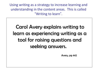 Using writing as a strategy to increase learning and
understanding in the content areas. This is called
“Writing to learn”.
Carol Avery explains writing to
learn as experiencing writing as a
tool for raising questions and
seeking answers.
Avery, pg 442
 