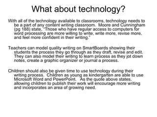 What about technology?
With all of the technology available to classrooms, technology needs to
be a part of any content writing classroom. Moore and Cunningham
(pg 188) state, “Those who have regular access to computers for
word processing are more willing to write, write more, revise more,
and feel more confident in their writing.”
Teachers can model quality writing on SmartBoards showing their
students the process they go through as they draft, revise and edit.
They can also model their writing to learn process as they jot down
notes, create a graphic organizer or journal a process.
Children should also be given time to use technology during their
writing process. Children as young as kindergarten are able to use
Microsoft Word and PowerPoint. As the quote above states,
allowing children to publish their work will encourage more writing
and incorporates an area of growing need.
 