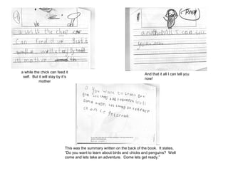 a while the chick can feed it
self. But it will stay by it’s
mother
And that it all I can tell you
now!
This was the summary written on the back of the book. It states,
“Do you want to learn about birds and chicks and penguins? Well
come and lets take an adventure. Come lets get ready.”
 