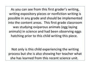 As you can see from this first grader’s writing,
writing expository pieces or nonfiction writing is
possible in any grade and should be implemented
into the content areas. This first grade classroom
was studying oviparous animals (egg laying
animals) in science and had been observing eggs
hatching prior to this child writing this piece.
Not only is this child experiencing the writing
process but she is also showing her teacher what
she has learned from this recent science unit.
 