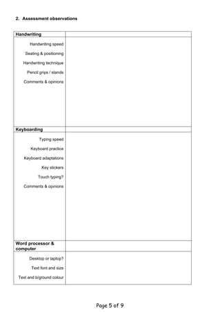 2. Assessment observations


Handwriting

       Handwriting speed

    Seating & positioning

   Handwriting technique

     Pencil grips / stands

   Comments & opinions




Keyboarding

            Typing speed

       Keyboard practice

   Keyboard adaptations

              Key stickers

           Touch typing?

   Comments & opinions




Word processor &
computer

      Desktop or laptop?

       Text font and size

 Text and b/ground colour




                             Page 5 of 9
 